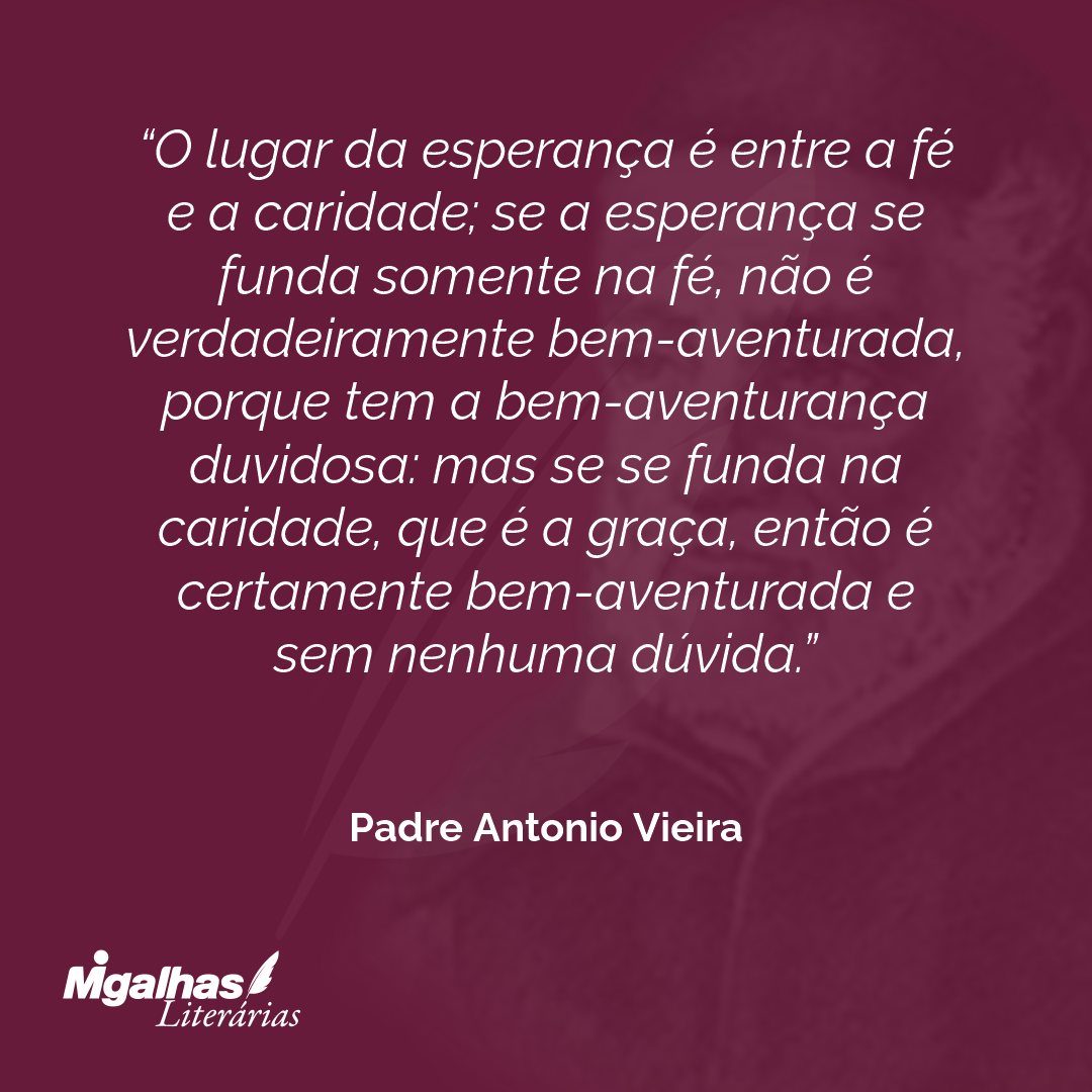 O lugar da esperança é entre a fé e a caridade; se a esperança se funda somente na fé, não é verdadeiramente bem-aventurada, porque tem a bem-aventurança duvidosa: mas se se funda na caridade, que é a graça, então é certamente bem-aventurada e sem nenhuma dúvida.
