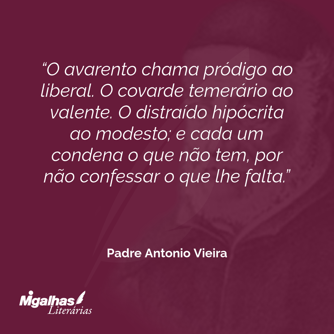 O avarento chama pródigo ao liberal. O covarde temerário ao valente. O distraído hipócrita ao modesto; e cada um condena o que não tem, por não confessar o que lhe falta.