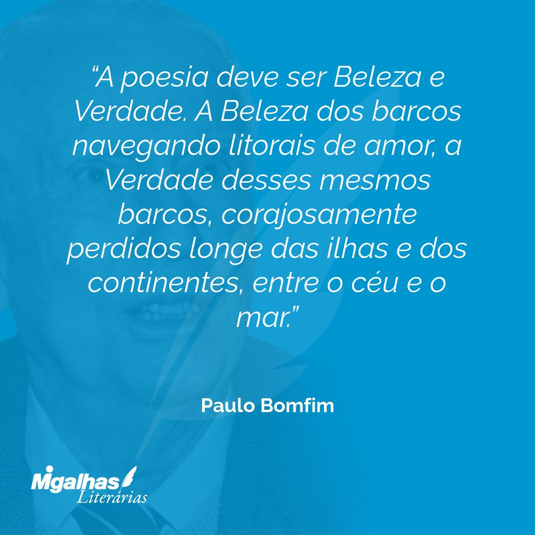 A poesia deve ser Beleza e Verdade. A Beleza dos barcos navegando litorais de amor, a Verdade desses mesmos barcos, corajosamente perdidos longe das ilhas e dos continentes, entre o céu e o mar.