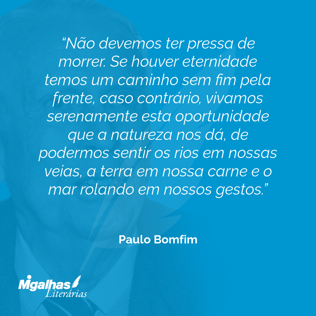 Não devemos ter pressa de morrer. Se houver eternidade temos um caminho sem fim pela frente, caso contrário, vivamos serenamente esta oportunidade que a natureza nos dá, de podermos sentir os rios em nossas veias, a terra em nossa carne e o mar rolando em nossos gestos.