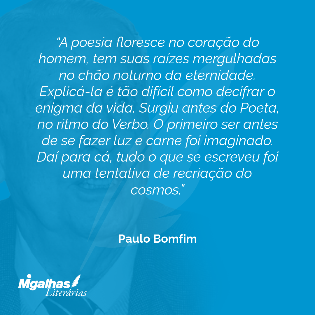A poesia floresce no coração do homem, tem suas raízes mergulhadas no chão noturno da eternidade. Explicá-la é tão difícil como decifrar o enigma da vida. Surgiu antes do Poeta, no ritmo do Verbo. O primeiro ser antes de se fazer luz e carne foi imaginado. Daí para cá, tudo o que se escreveu foi uma tentativa de recriação do cosmos.