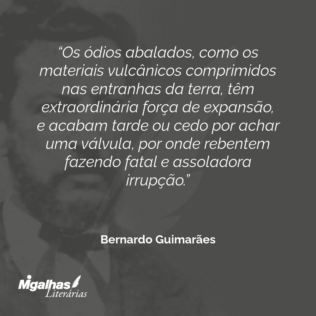 Os ódios abalados, como os materiais vulcânicos comprimidos nas entranhas da terra, têm extraordinária força de expansão, e acabam tarde ou cedo por achar uma válvula, por onde rebentem fazendo fatal e assoladora irrupção.