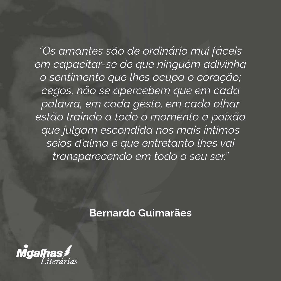 Os amantes são de ordinário mui fáceis em capacitar-se de que ninguém adivinha o sentimento que lhes ocupa o coração; cegos, não se apercebem que em cada palavra, em cada gesto, em cada olhar estão traindo a todo o momento a paixão que julgam escondida nos mais íntimos seios d'alma e que entretanto lhes vai transparecendo em todo o seu ser.