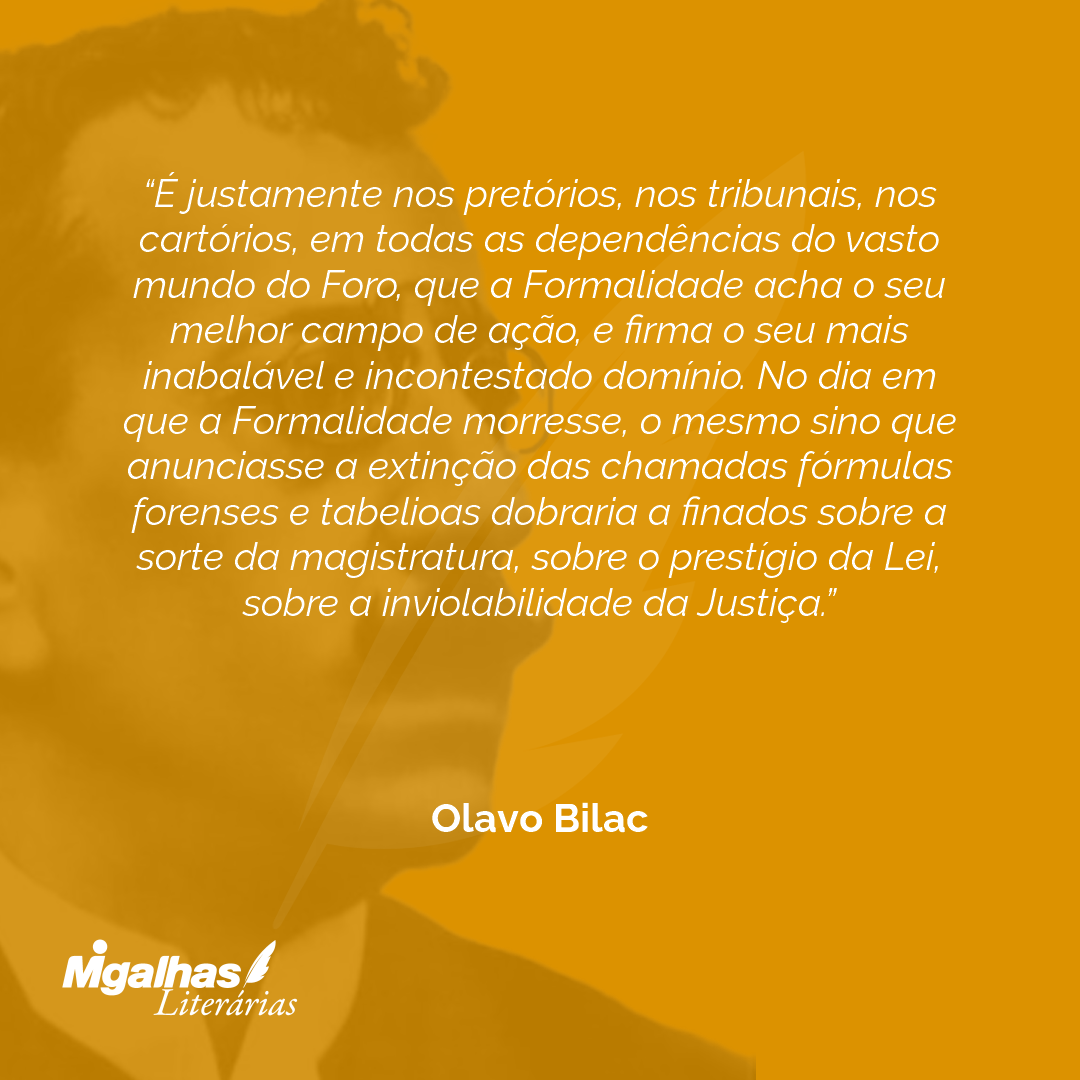 É justamente nos pretórios, nos tribunais, nos cartórios, em todas as dependências do vasto mundo do Foro, que a Formalidade acha o seu melhor campo de ação, e firma o seu mais inabalável e incontestado domínio. No dia em que a Formalidade morresse, o mesmo sino que anunciasse a extinção das chamadas fórmulas forenses e tabelioas dobraria a finados sobre a sorte da magistratura, sobre o prestígio da Lei, sobre a inviolabilidade da Justiça.