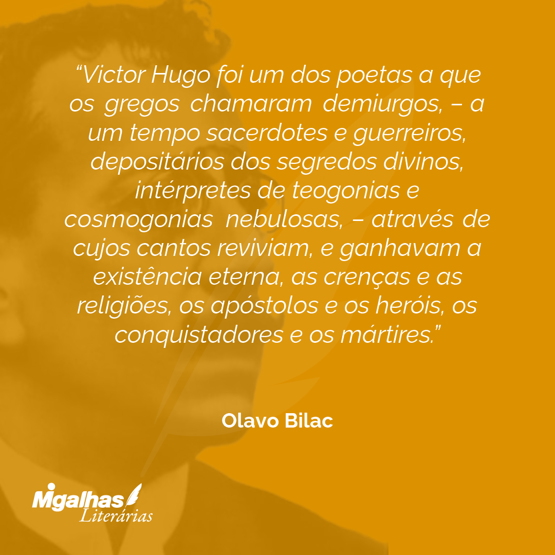 Victor Hugo foi um dos poetas a que os gregos chamaram demiurgos, - a um tempo sacerdotes e guerreiros, depositários dos segredos divinos, intérpretes de teogonias e cosmogonias nebulosas, - através de cujos cantos reviviam, e ganhavam a existência eterna, as crenças e as religiões, os apóstolos e os heróis, os conquistadores e os mártires.