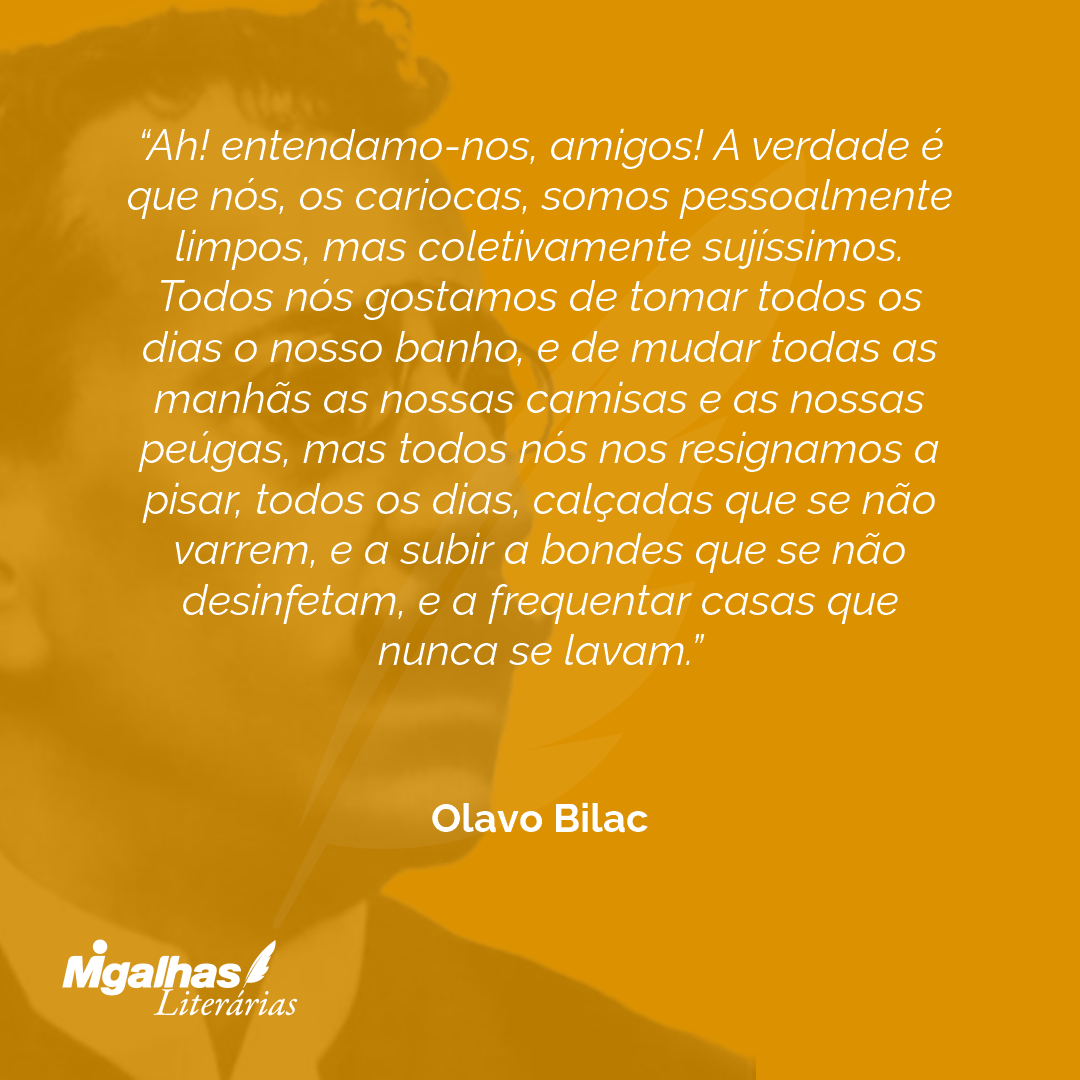 Ah! entendamo-nos, amigos! A verdade é que nós, os cariocas, somos pessoalmente limpos, mas coletivamente sujíssimos. Todos nós gostamos de tomar todos os dias o nosso banho, e de mudar todas as manhãs as nossas camisas e as nossas peúgas, mas todos nós nos resignamos a pisar, todos os dias, calçadas que se não varrem, e a subir a bondes que se não desinfetam, e a frequentar casas que nunca se lavam.