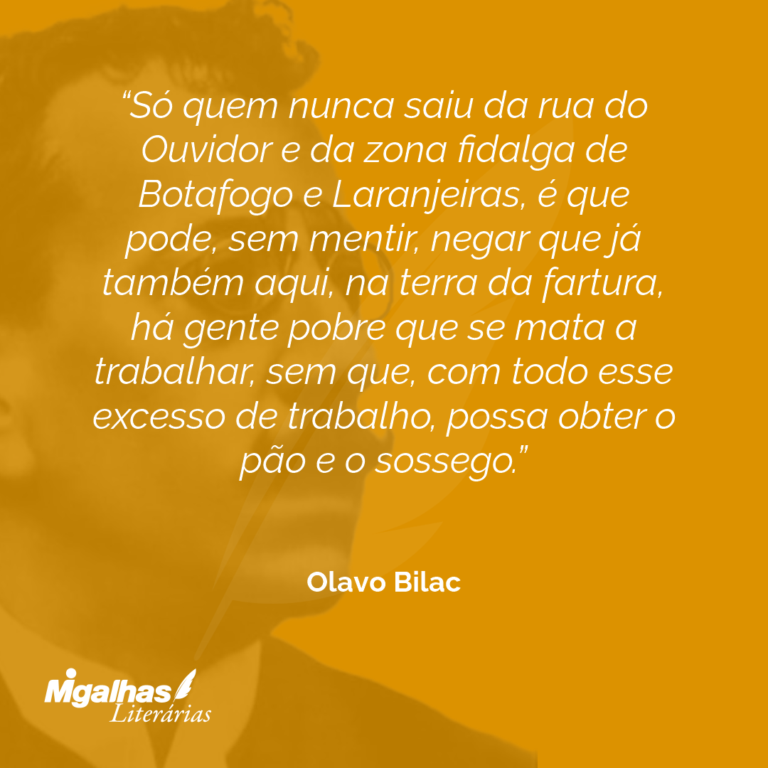Só quem nunca saiu da rua do Ouvidor e da zona fidalga de Botafogo e Laranjeiras, é que pode, sem mentir, negar que já também aqui, na terra da fartura, há gente pobre que se mata a trabalhar, sem que, com todo esse excesso de trabalho, possa obter o pão e o sossego.