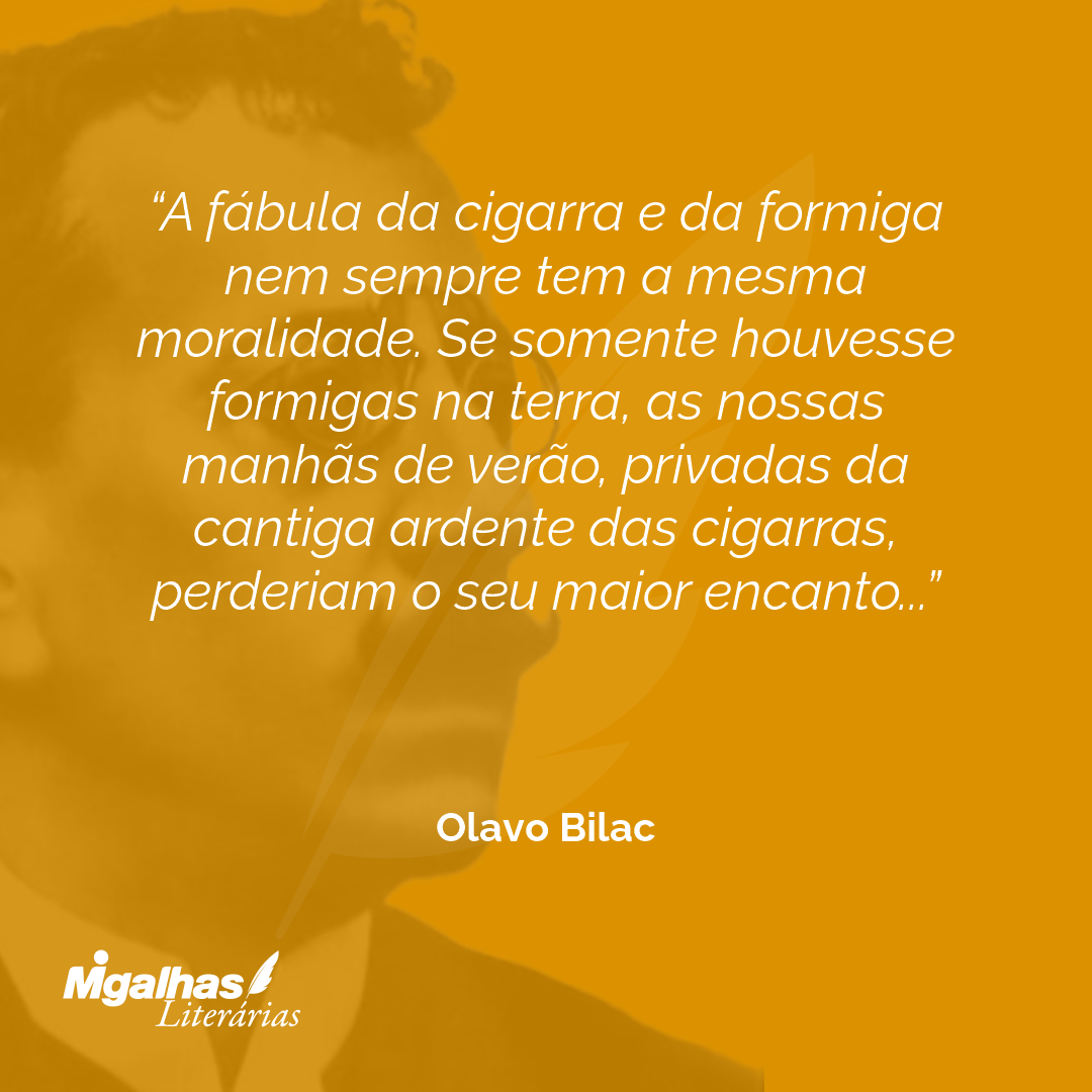 A fábula da cigarra e da formiga nem sempre tem a mesma moralidade. Se somente houvesse formigas na terra, as nossas manhãs de verão, privadas da cantiga ardente das cigarras, perderiam o seu maior encanto...