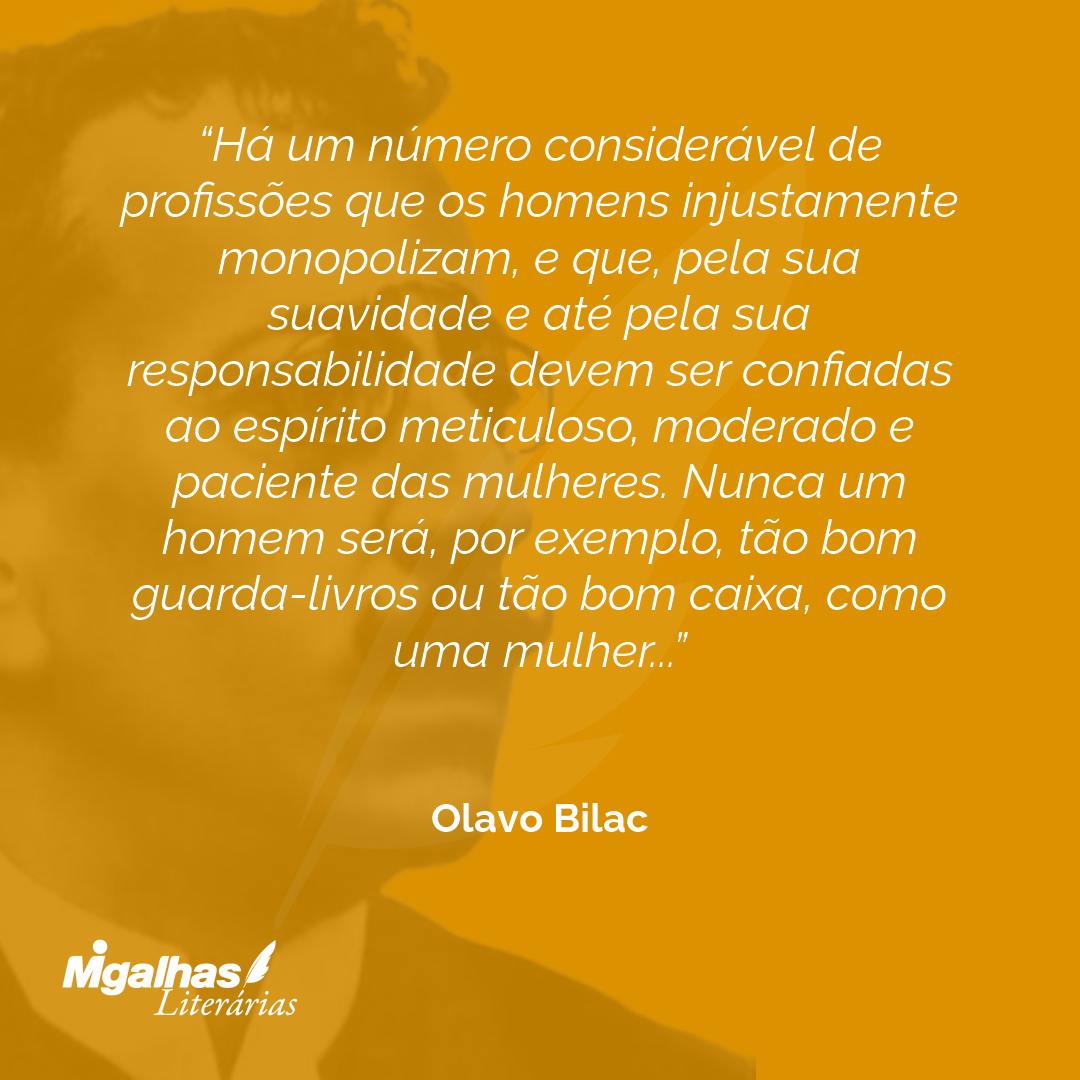 Há um número considerável de profissões que os homens injustamente monopolizam, e que, pela sua suavidade e até pela sua responsabilidade devem ser confiadas ao espírito meticuloso, moderado e paciente das mulheres. Nunca um homem será, por exemplo, tão bom guarda-livros ou tão bom caixa, como uma mulher...