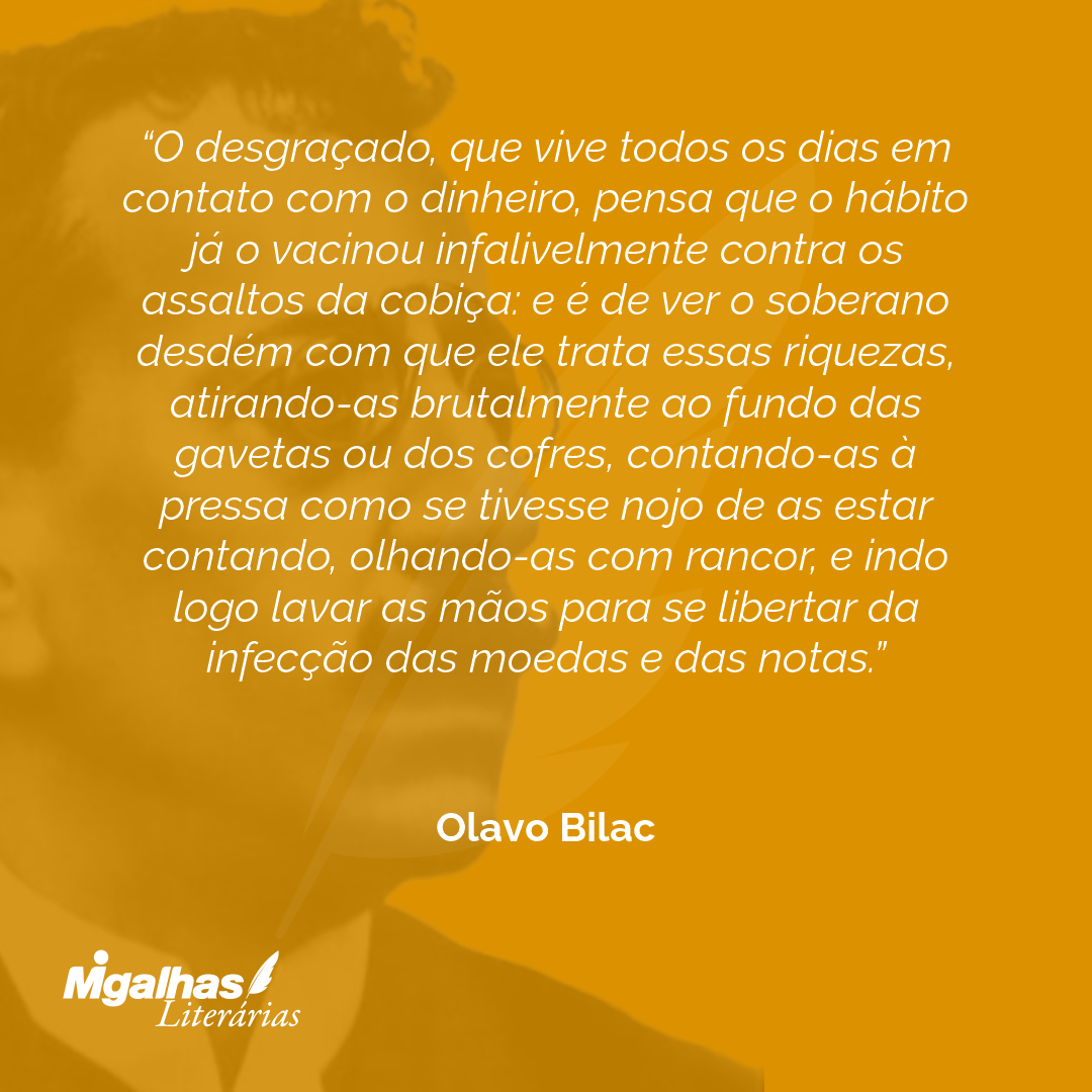 O desgraçado, que vive todos os dias em contato com o dinheiro, pensa que o hábito já o vacinou infalivelmente contra os assaltos da cobiça: e é de ver o soberano desdém com que ele trata essas riquezas, atirando-as brutalmente ao fundo das gavetas ou dos cofres, contando-as à pressa como se tivesse nojo de as estar contando, olhando-as com rancor, e indo logo lavar as mãos para se libertar da infecção das moedas e das notas. 