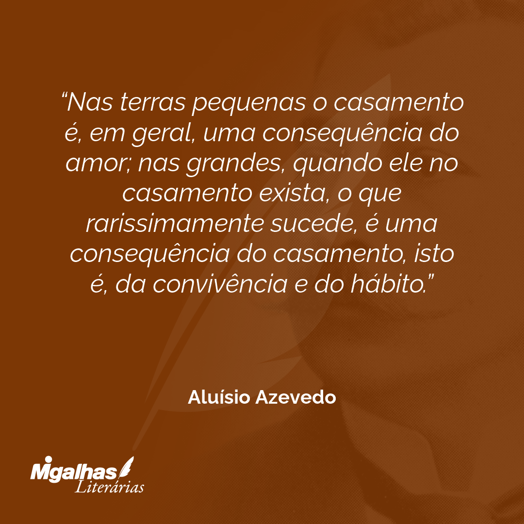 Nas terras pequenas o casamento é, em geral, uma consequência do amor; nas grandes, quando ele no casamento exista, o que rarissimamente sucede, é uma consequência do casamento, isto é, da convivência e do hábito.