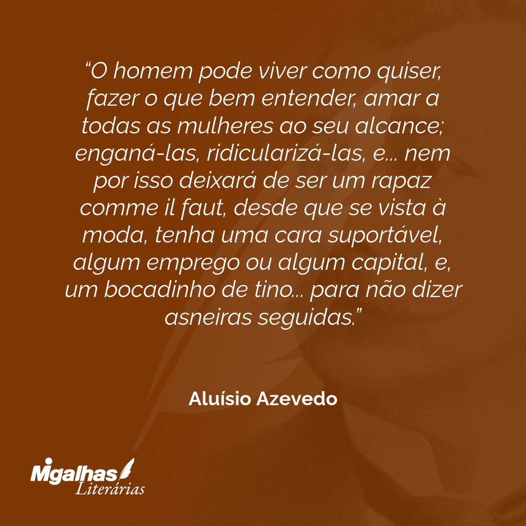 O homem pode viver como quiser, fazer o que bem entender, amar a todas as mulheres ao seu alcance; enganá-las, ridicularizá-las, e... nem por isso deixará de ser um rapaz comme il faut, desde que se vista à moda, tenha uma cara suportável, algum emprego ou algum capital, e, um bocadinho de tino... para não dizer asneiras seguidas.