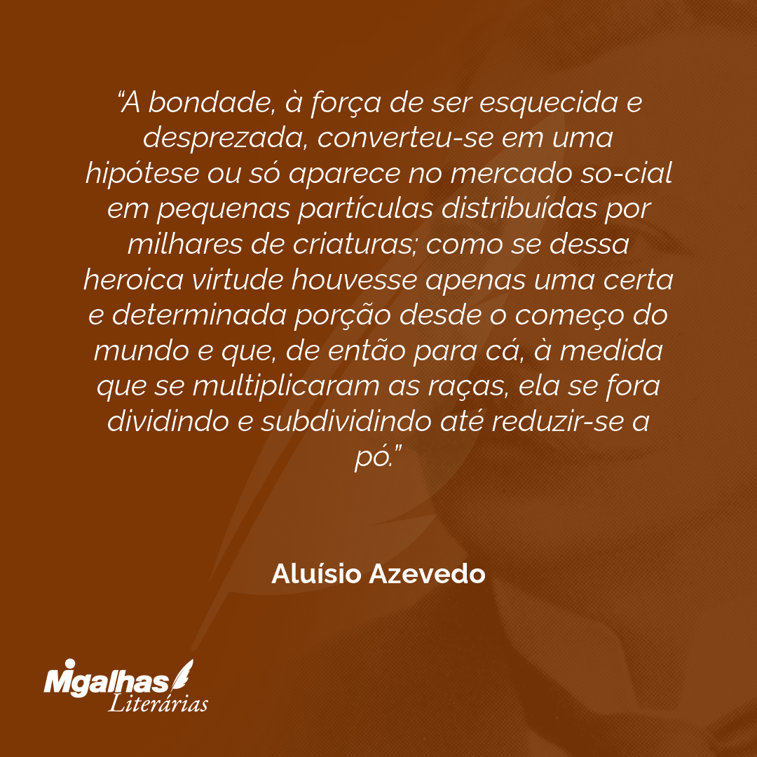 A bondade, à força de ser esquecida e desprezada, converteu-se em uma hipótese ou só aparece no mercado so-cial em pequenas partículas distribuídas por milhares de criaturas; como se dessa heroica virtude houvesse apenas uma certa e determinada porção desde o começo do mundo e que, de então para cá, à medida que se multiplicaram as raças, ela se fora dividindo e subdividindo até reduzir-se a pó.