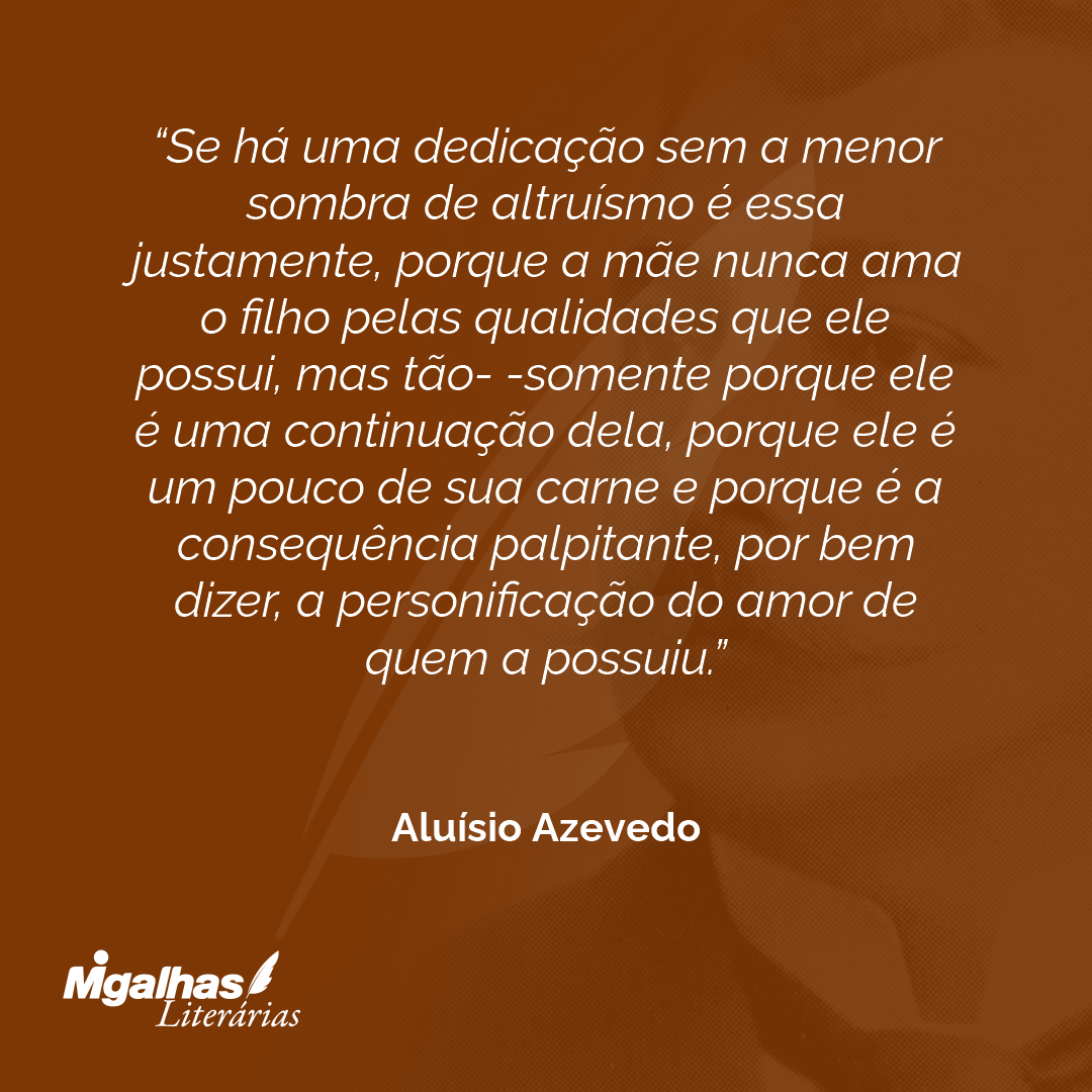 Se há uma dedicação sem a menor sombra de altruísmo é essa justamente, porque a mãe nunca ama o filho pelas qualidades que ele possui, mas tão- -somente porque ele é uma continuação dela, porque ele é um pouco de sua carne e porque é a consequência palpitante, por bem dizer, a personificação do amor de quem a possuiu.