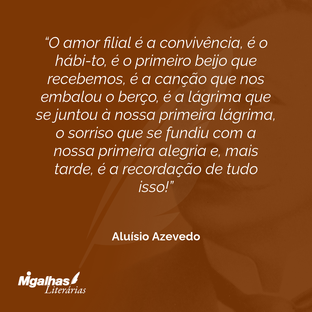 O amor filial é a convivência, é o hábi-to, é o primeiro beijo que recebemos, é a canção que nos embalou o berço, é a lágrima que se juntou à nossa primeira lágrima, o sorriso que se fundiu com a nossa primeira alegria e, mais tarde, é a recordação de tudo isso!