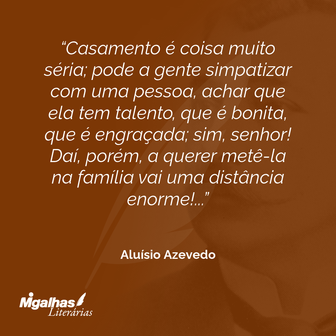 Casamento é coisa muito séria; pode a gente simpatizar com uma pessoa, achar que ela tem talento, que é bonita, que é engraçada; sim, senhor! Daí, porém, a querer metê-la na família vai uma distância enorme!...