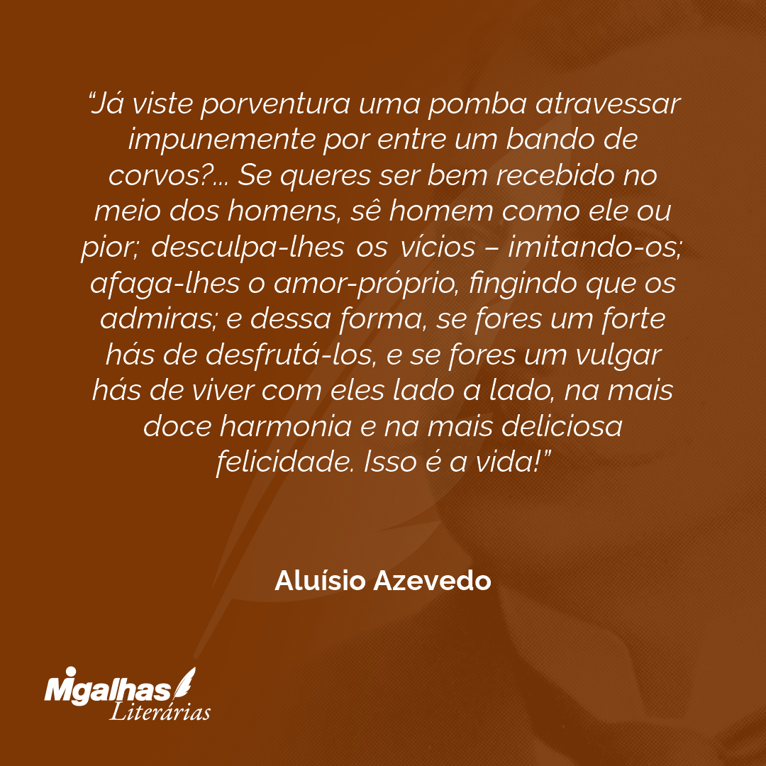 Já viste porventura uma pomba atravessar impunemente por entre um bando de corvos?... Se queres ser bem recebido no meio dos homens, sê homem como ele ou pior; desculpa-lhes os vícios - imitando-os; afaga-lhes o amor-próprio, fingindo que os admiras; e dessa forma, se fores um forte hás de desfrutá-los, e se fores um vulgar hás de viver com eles lado a lado, na mais doce harmonia e na mais deliciosa felicidade. Isso é a vida!