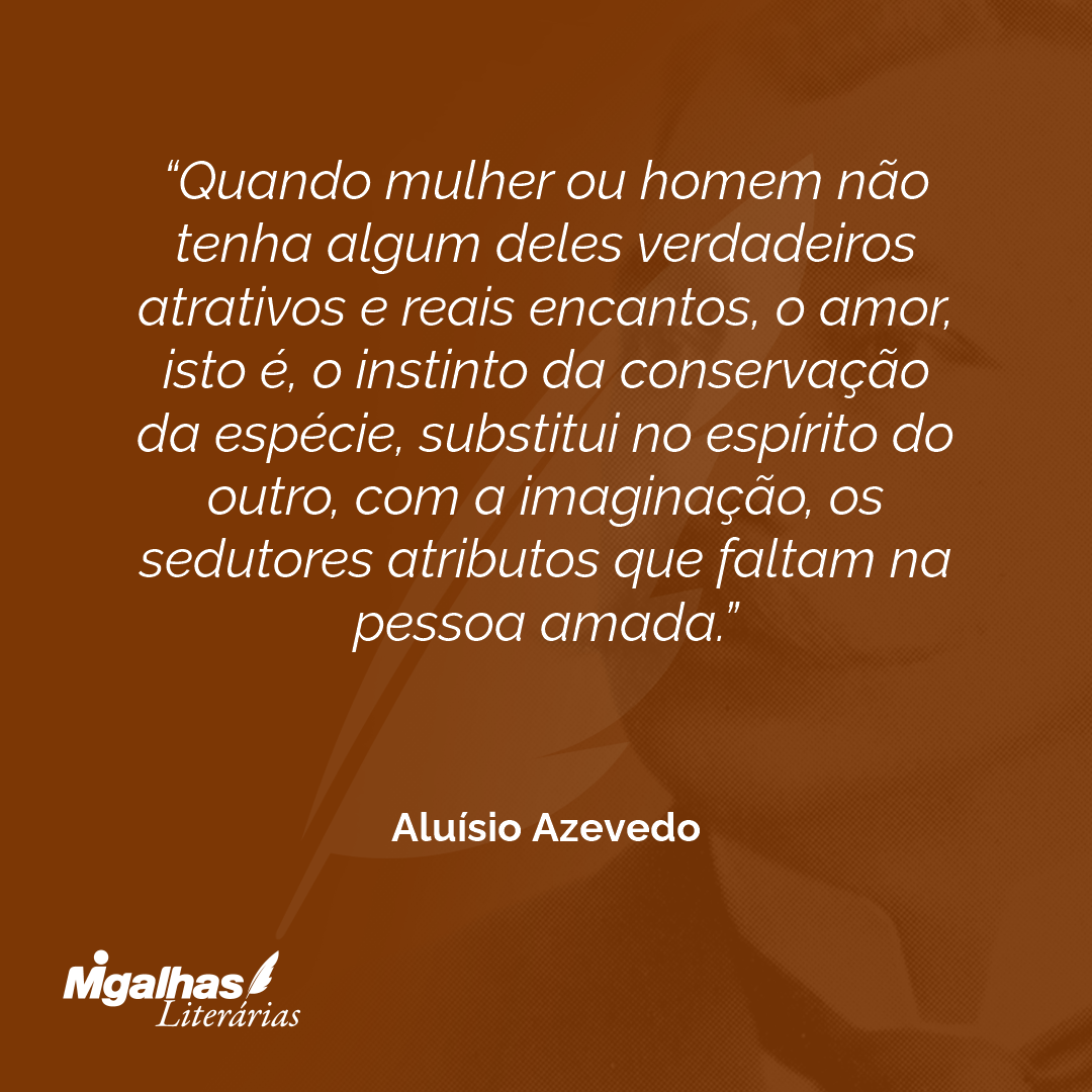 Quando mulher ou homem não tenha algum deles verdadeiros atrativos e reais encantos, o amor, isto é, o instinto da conservação da espécie, substitui no espírito do outro, com a imaginação, os sedutores atributos que faltam na pessoa amada.