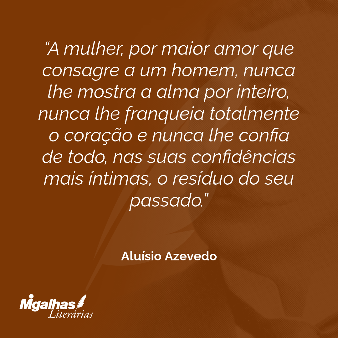 A mulher, por maior amor que consagre a um homem, nunca lhe mostra a alma por inteiro, nunca lhe franqueia totalmente o coração e nunca lhe confia de todo, nas suas confidências mais íntimas, o resíduo do seu passado.