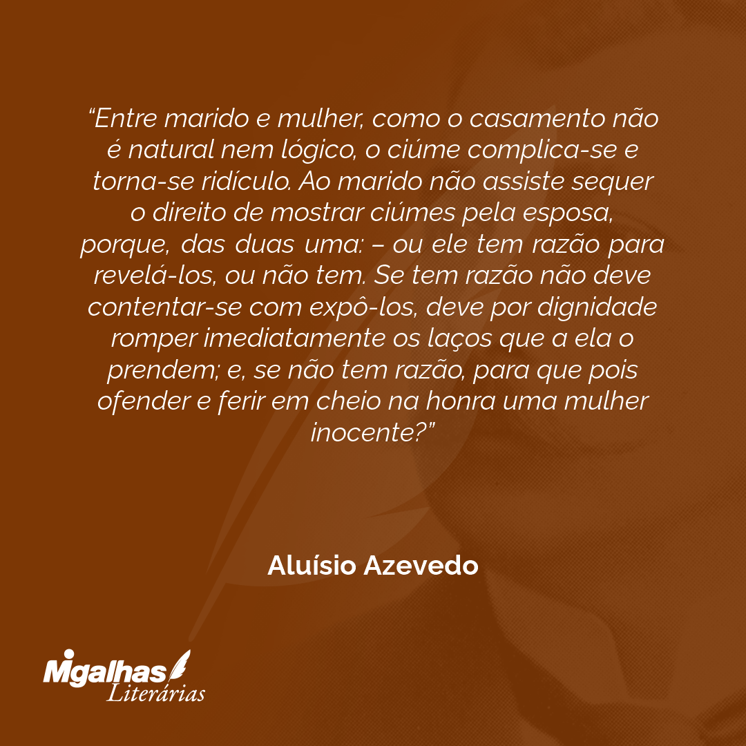 Entre marido e mulher, como o casamento não é natural nem lógico, o ciúme complica-se e torna-se ridículo. Ao marido não assiste sequer o direito de mostrar ciúmes pela esposa, porque, das duas uma: - ou ele tem razão para revelá-los, ou não tem. Se tem razão não deve contentar-se com expô-los, deve por dignidade romper imediatamente os laços que a ela o prendem; e, se não tem razão, para que pois ofender e ferir em cheio na honra uma mulher inocente? 