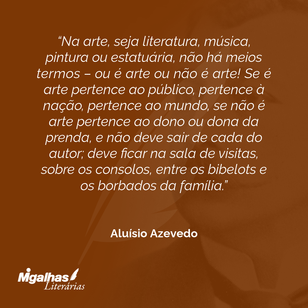 Na arte, seja literatura, música, pintura ou estatuária, não há meios termos - ou é arte ou não é arte! Se é arte pertence ao público, pertence à nação, pertence ao mundo, se não é arte pertence ao dono ou dona da prenda, e não deve sair de cada do autor; deve ficar na sala de visitas, sobre os consolos, entre os bibelots e os borbados da família.