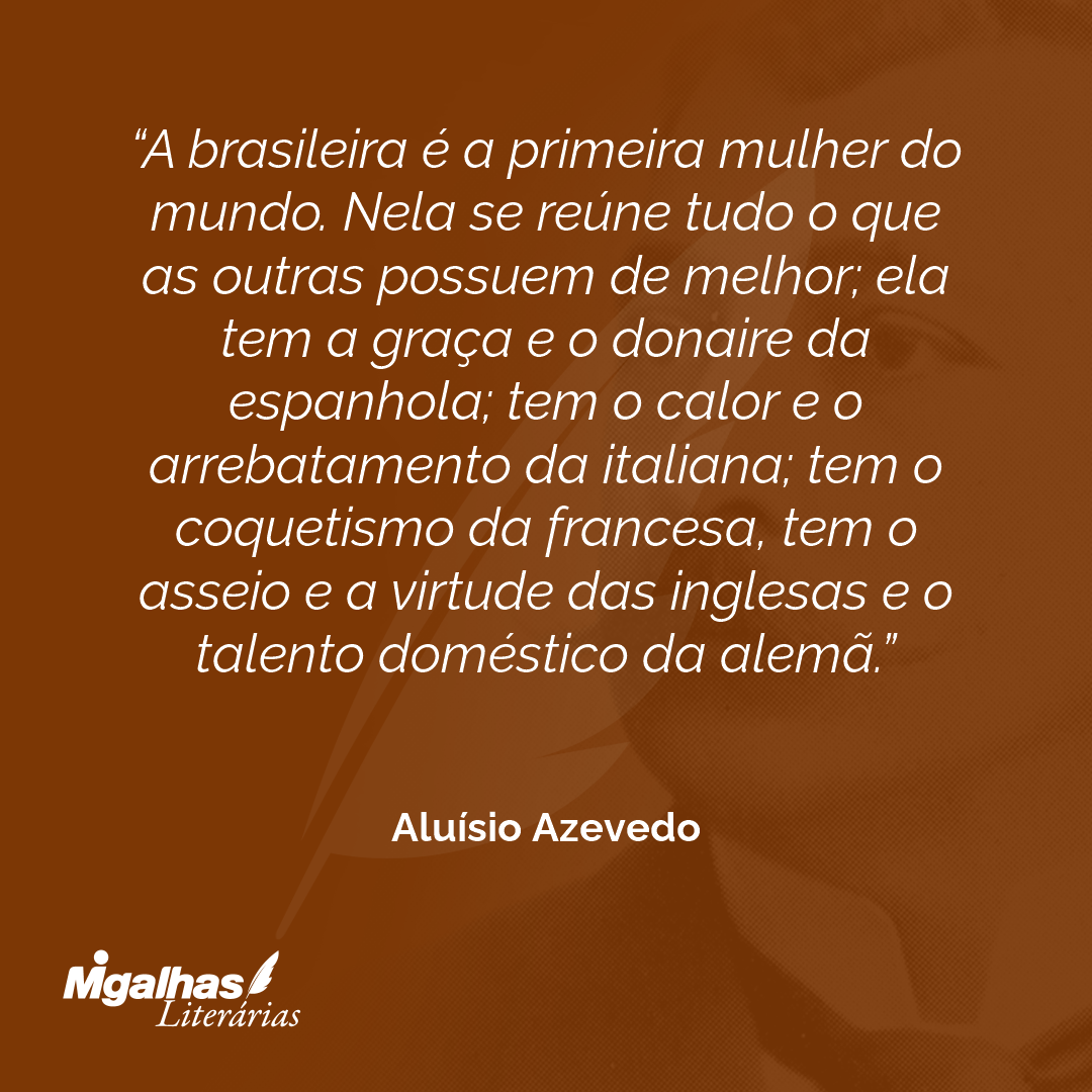 A brasileira é a primeira mulher do mundo. Nela se reúne tudo o que as outras possuem de melhor; ela tem a graça e o donaire da espanhola; tem o calor e o arrebatamento da italiana; tem o coquetismo da francesa, tem o asseio e a virtude das inglesas e o talento doméstico da alemã.