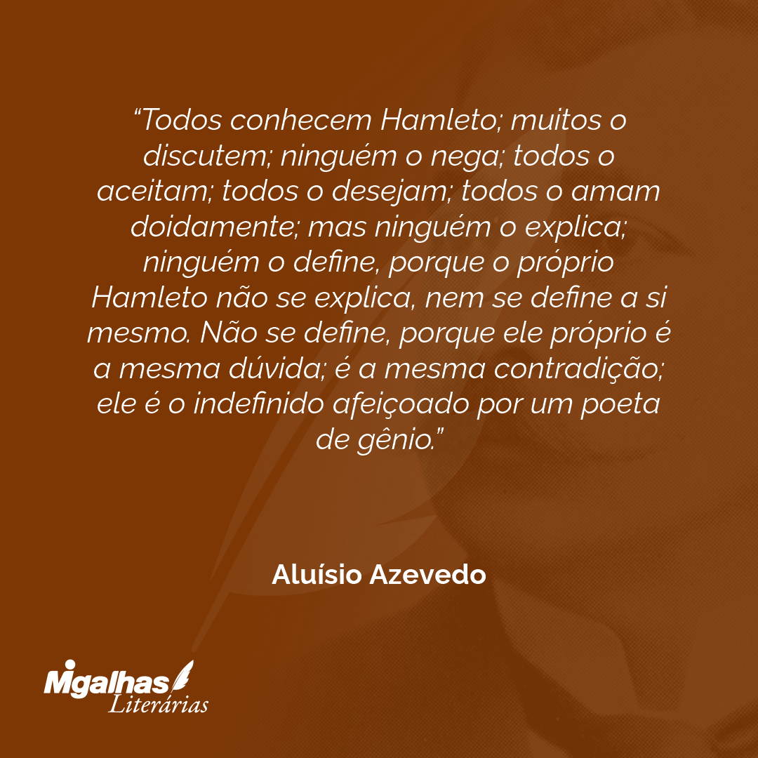 Todos conhecem Hamleto; muitos o discutem; ninguém o nega; todos o aceitam; todos o desejam; todos o amam doidamente; mas ninguém o explica; ninguém o define, porque o próprio Hamleto não se explica, nem se define a si mesmo. Não se define, porque ele próprio é a mesma dúvida; é a mesma contradição; ele é o indefinido afeiçoado por um poeta de gênio.