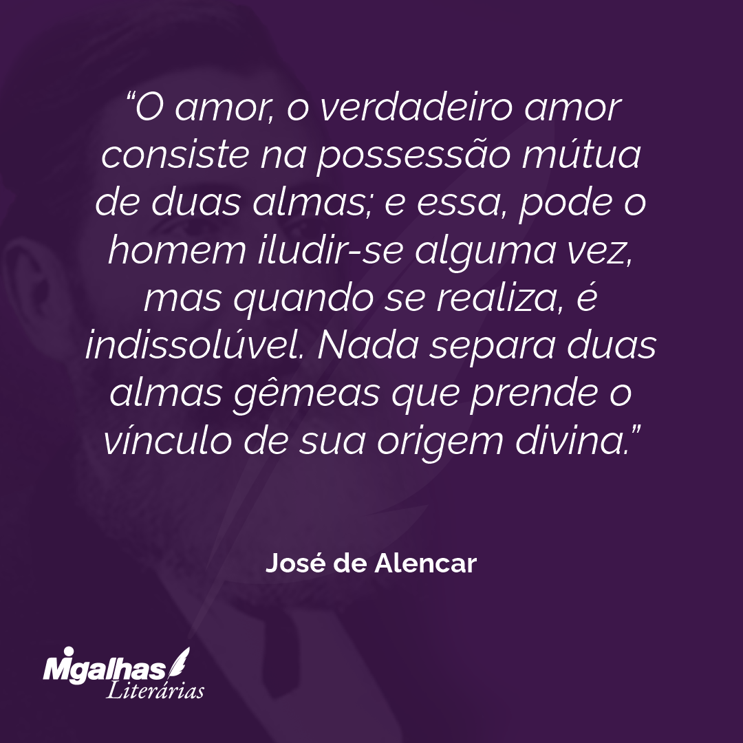 O amor, o verdadeiro amor consiste na possessão mútua de duas almas; e essa, pode o homem iludir-se alguma vez, mas quando se realiza, é indissolúvel. Nada separa duas almas gêmeas que prende o vínculo de sua origem divina. 