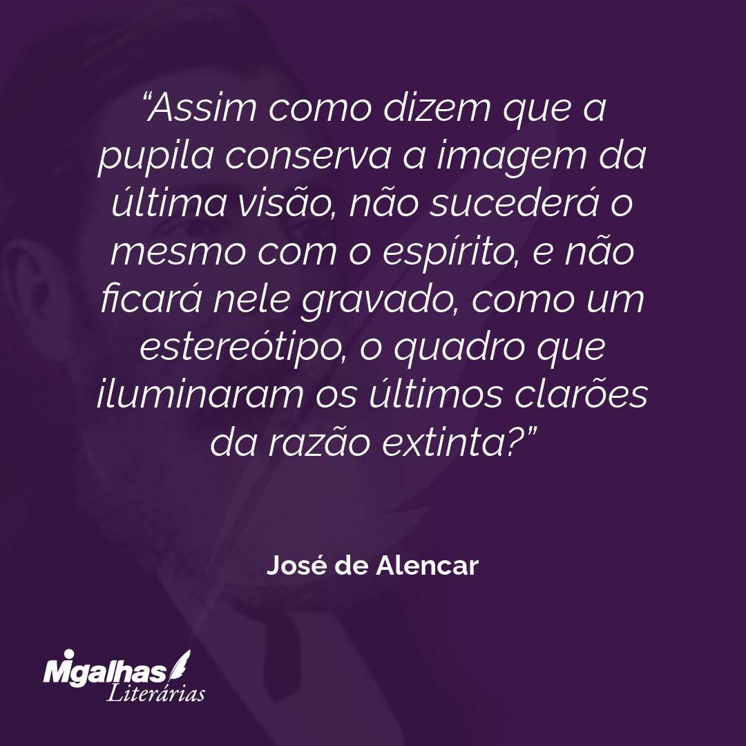 Assim como dizem que a pupila conserva a imagem da última visão, não sucederá o mesmo com o espírito, e não ficará nele gravado, como um estereótipo, o quadro que iluminaram os últimos clarões da razão extinta?  