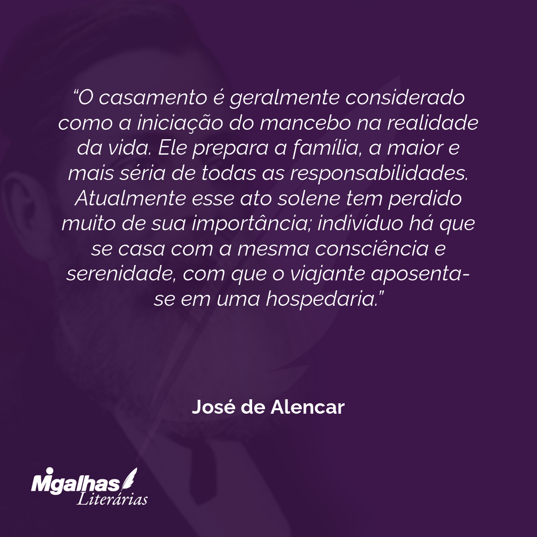 O casamento é geralmente considerado como a iniciação do mancebo na realidade da vida. Ele prepara a família, a maior e mais séria de todas as responsabilidades. Atualmente esse ato solene tem perdido muito de sua importância; indivíduo há que se casa com a mesma consciência e serenidade, com que o viajante aposenta-se em uma hospedaria. 