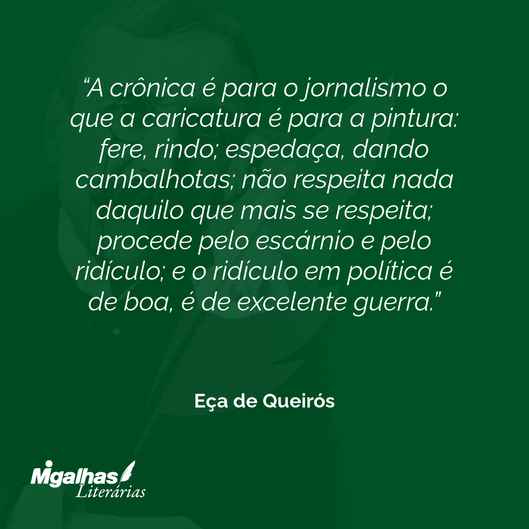A crônica é para o jornalismo o que a caricatura é para a pintura: fere, rindo; espedaça, dando cambalhotas; não respeita nada daquilo que mais se respeita; procede pelo escárnio e pelo ridículo; e o ridículo em política é de boa, é de excelente guerra. 