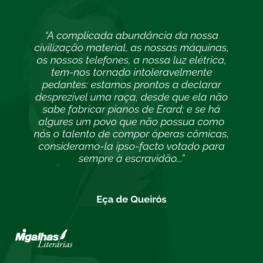 A complicada abundância da nossa civilização material, as nossas máquinas, os nossos telefones, a nossa luz elétrica, tem-nos tornado intoleravelmente pedantes: estamos prontos a declarar desprezível uma raça, desde que ela não sabe fabricar pianos de Erard; e se há algures um povo que não possua como nós o talento de compor óperas cômicas, consideramo-la ipso-facto votado para sempre à escravidão... 