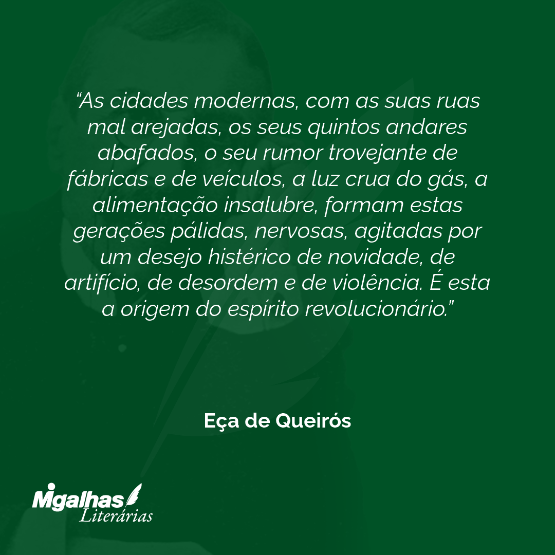 As cidades modernas, com as suas ruas mal arejadas, os seus quintos andares abafados, o seu rumor trovejante de fábricas e de veículos, a luz crua do gás, a alimentação insalubre, formam estas gerações pálidas, nervosas, agitadas por um desejo histérico de novidade, de artifício, de desordem e de violência. É esta a origem do espírito revolucionário. 