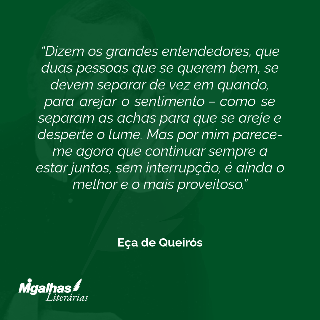Dizem os grandes entendedores, que duas pessoas que se querem bem, se devem separar de vez em quando, para arejar o sentimento - como se separam as achas para que se areje e desperte o lume. Mas por mim parece-me agora que continuar sempre a estar juntos, sem interrupção, é ainda o melhor e o mais proveitoso. 