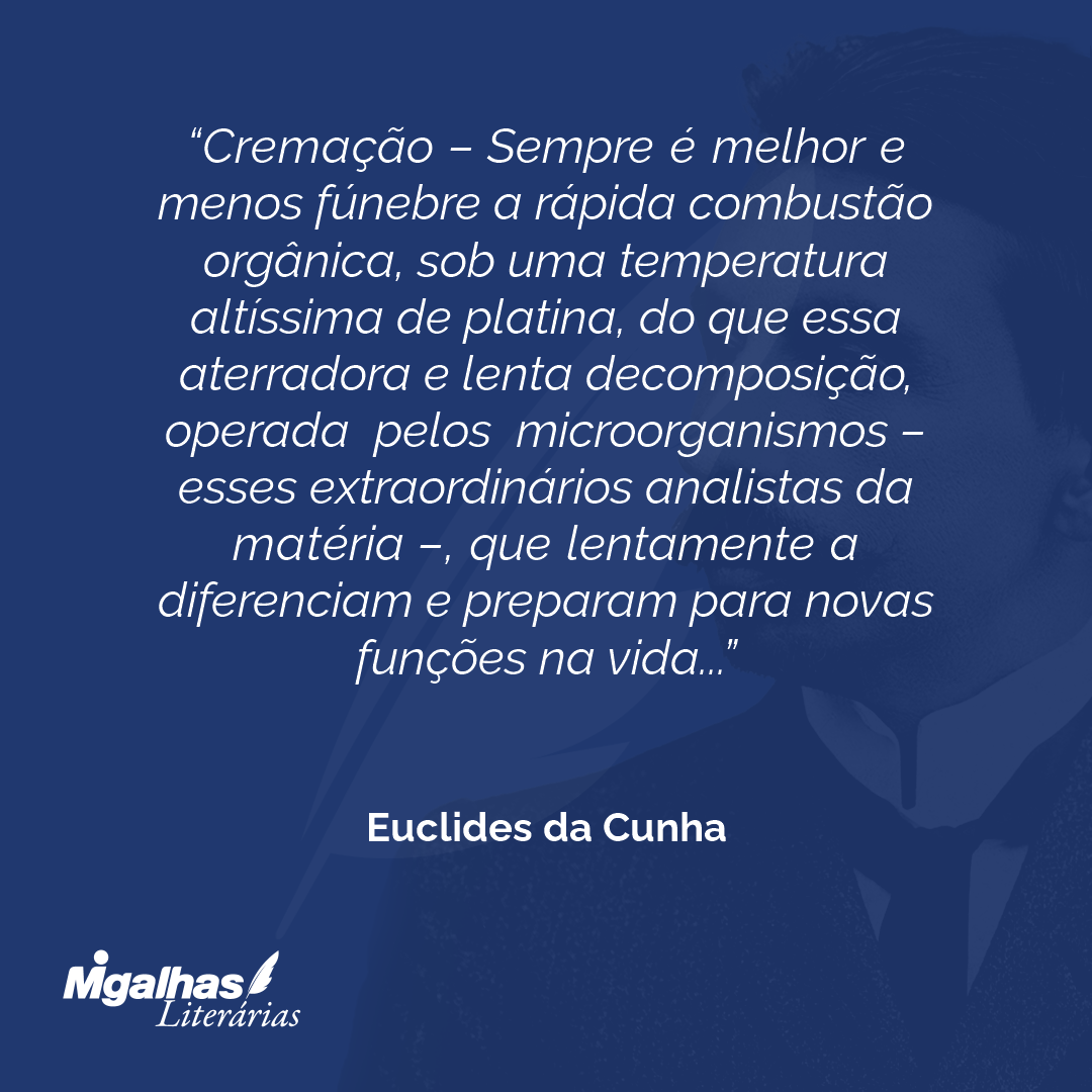 Cremação - Sempre é melhor e menos fúnebre a rápida combustão orgânica, sob uma temperatura altíssima de platina, do que essa aterradora e lenta decomposição, operada pelos microorganismos - esses extraordinários analistas da matéria -, que lentamente a diferenciam e preparam para novas funções na vida...