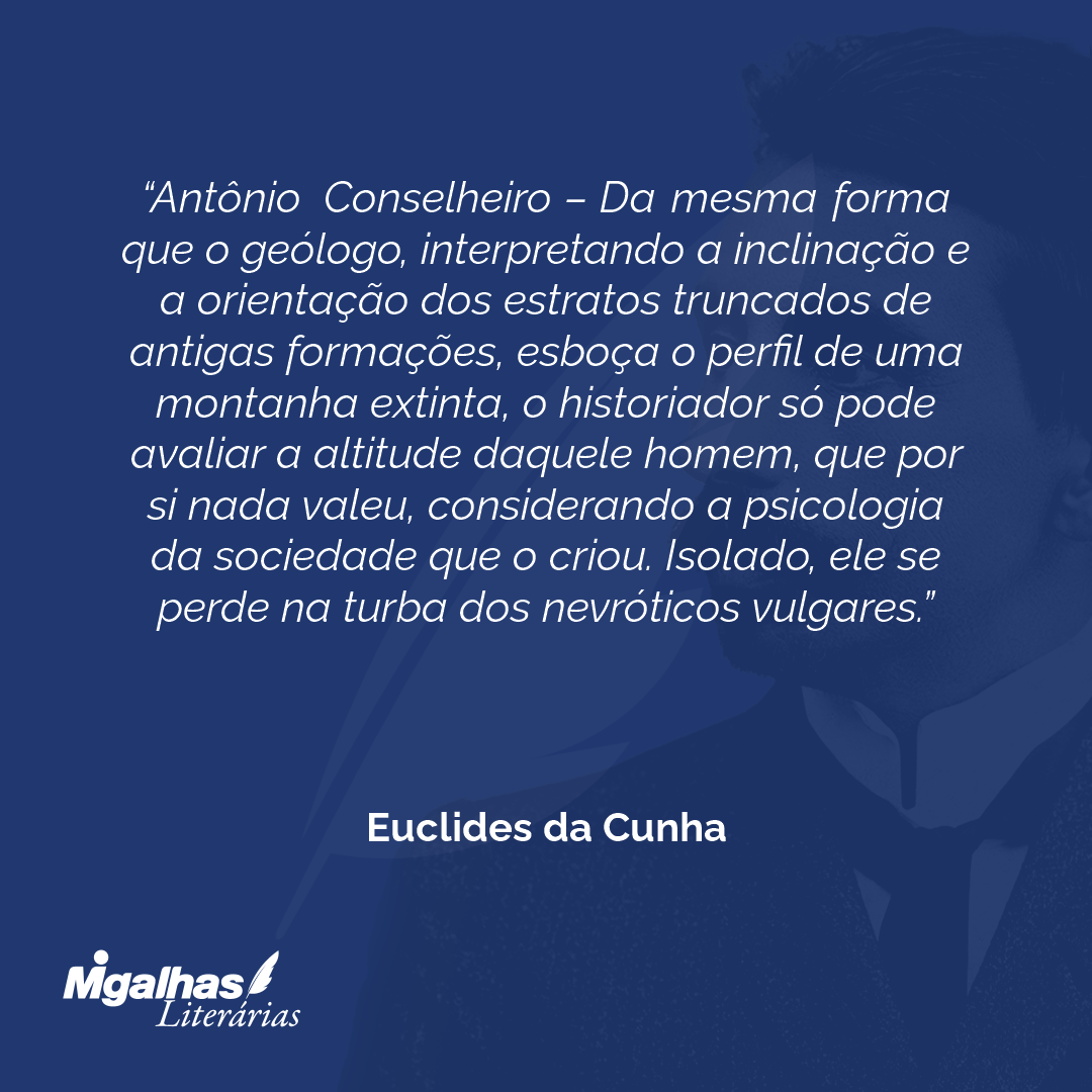 Antônio Conselheiro - Da mesma forma que o geólogo, interpretando a inclinação e a orientação dos estratos truncados de antigas formações, esboça o perfil de uma montanha extinta, o historiador só pode avaliar a altitude daquele homem, que por si nada valeu, considerando a psicologia da sociedade que o criou. Isolado, ele se perde na turba dos nevróticos vulgares.