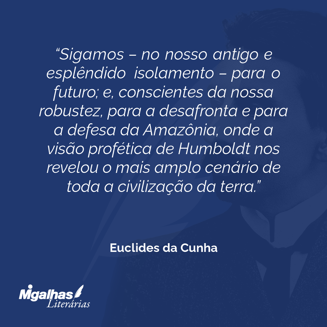 Sigamos - no nosso antigo e esplêndido isolamento - para o futuro; e, conscientes da nossa robustez, para a desafronta e para a defesa da Amazônia, onde a visão profética de Humboldt nos revelou o mais amplo cenário de toda a civilização da terra.