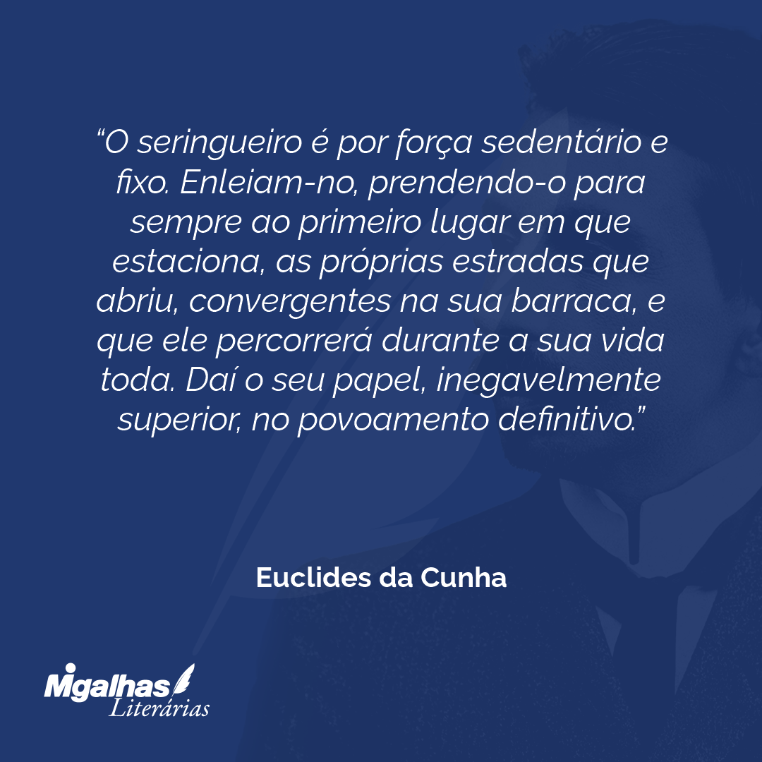O seringueiro é por força sedentário e fixo. Enleiam-no, prendendo-o para sempre ao primeiro lugar em que estaciona, as próprias estradas que abriu, convergentes na sua barraca, e que ele percorrerá durante a sua vida toda. Daí o seu papel, inegavelmente superior, no povoamento definitivo.