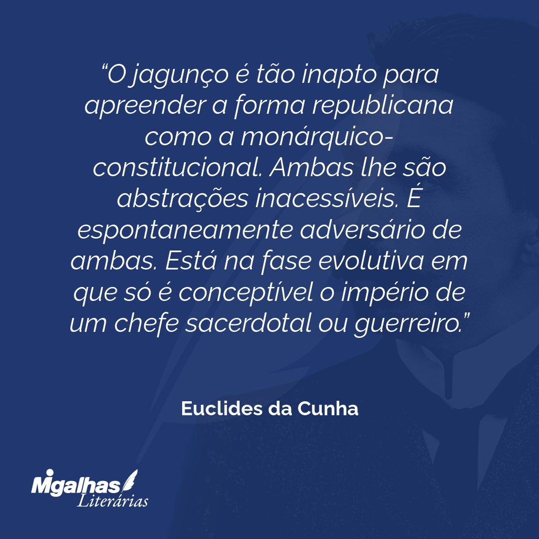 O jagunço é tão inapto para apreender a forma republicana como a monárquico-constitucional. Ambas lhe são abstrações inacessíveis. É espontaneamente adversário de ambas. Está na fase evolutiva em que só é conceptível o império de um chefe sacerdotal ou guerreiro.