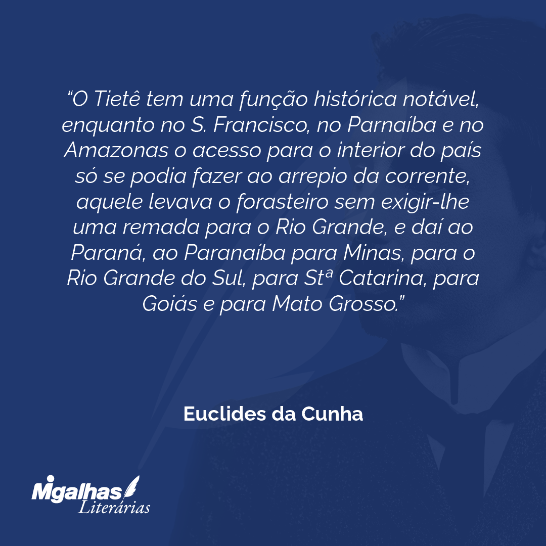 O Tietê tem uma função histórica notável, enquanto no S. Francisco, no Parnaíba e no Amazonas o acesso para o interior do país só se podia fazer ao arrepio da corrente, aquele levava o forasteiro sem exigir-lhe uma remada para o Rio Grande, e daí ao Paraná, ao Paranaíba para Minas, para o Rio Grande do Sul, para Stª Catarina, para Goiás e para Mato Grosso. 