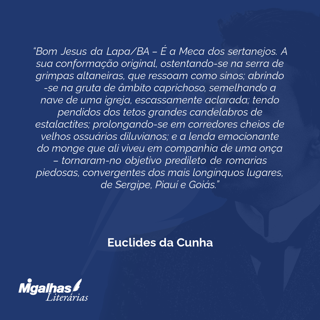 Bom Jesus da Lapa/BA - É a Meca dos sertanejos. A sua conformação original, ostentando-se na serra de grimpas altaneiras, que ressoam como sinos; abrindo-se na gruta de âmbito caprichoso, semelhando a nave de uma igreja, escassamente aclarada; tendo pendidos dos tetos grandes candelabros de estalactites; prolongando-se em corredores cheios de velhos ossuários diluvianos; e a lenda emocionante do monge que ali viveu em companhia de uma onça - tornaram-no objetivo predileto de romarias piedosas, convergentes dos mais longínquos lugares, de Sergipe, Piauí e Goiás.