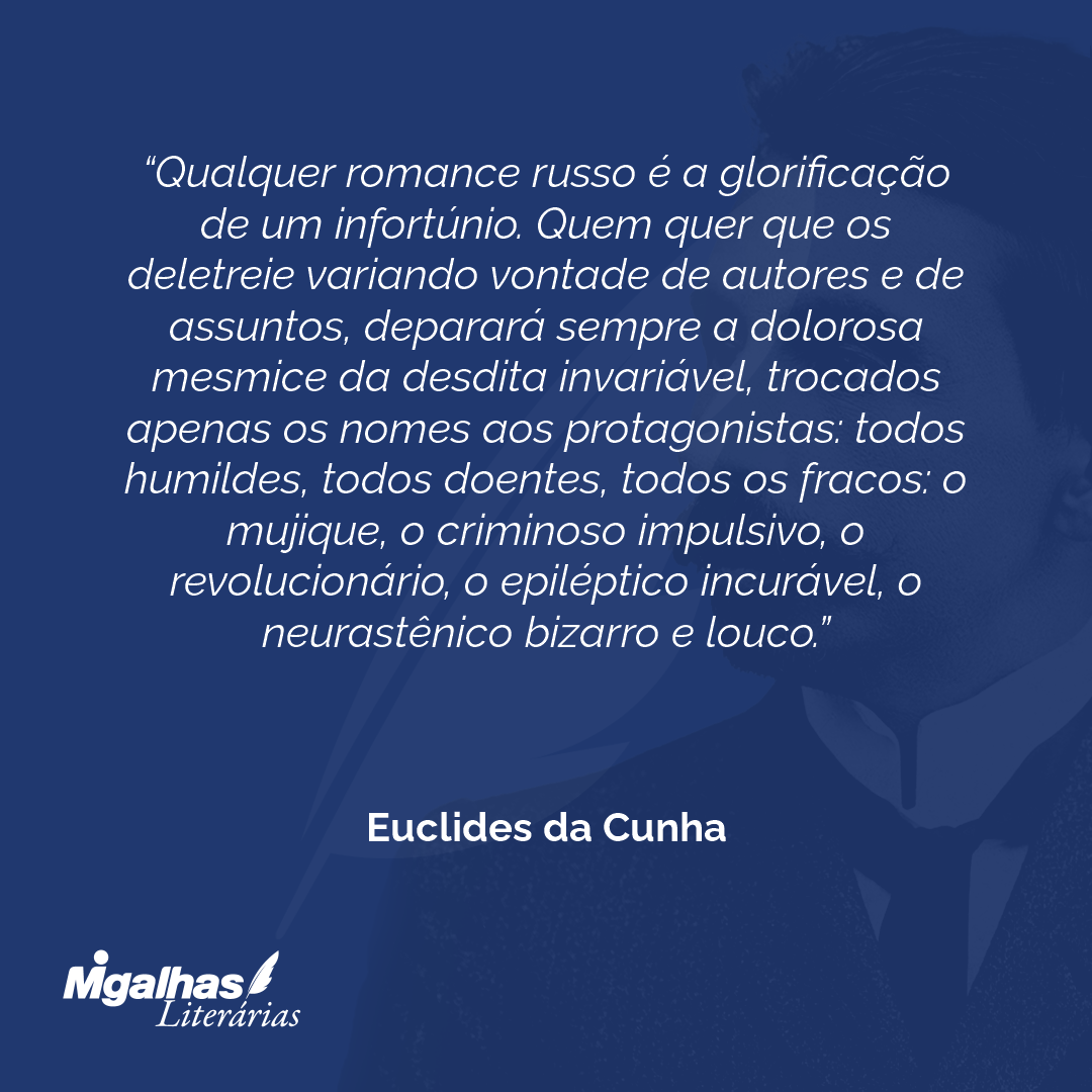 Qualquer romance russo é a glorificação de um infortúnio. Quem quer que os deletreie variando vontade de autores e de assuntos, deparará sempre a dolorosa mesmice da desdita invariável, trocados apenas os nomes aos protagonistas: todos humildes, todos doentes, todos os fracos: o mujique, o criminoso impulsivo, o revolucionário, o epiléptico incurável, o neurastênico bizarro e louco.