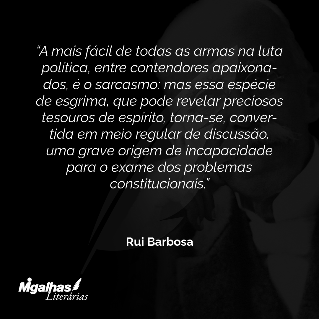 A mais fácil de todas as armas na luta política, entre contendores apaixona-dos, é o sarcasmo: mas essa espécie de esgrima, que pode revelar preciosos tesouros de espírito, torna-se, conver-tida em meio regular de discussão, uma grave origem de incapacidade para o exame dos problemas constitucionais.