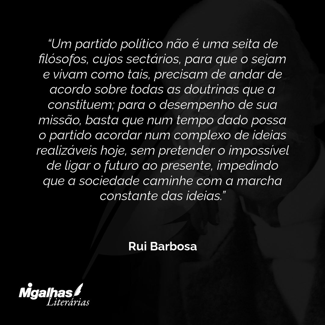 Um partido político não é uma seita de filósofos, cujos sectários, para que o sejam e vivam como tais, precisam de andar de acordo sobre todas as doutrinas que a constituem; para o desempenho de sua missão, basta que num tempo dado possa o partido acordar num complexo de ideias realizáveis hoje, sem pretender o impossível de ligar o futuro ao presente, impedindo que a sociedade caminhe com a marcha constante das ideias.