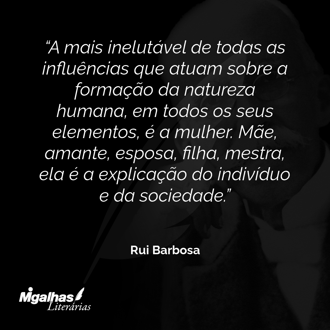 A mais inelutável de todas as influências que atuam sobre a formação da natureza humana, em todos os seus elementos, é a mulher. Mãe, amante, esposa, filha, mestra, ela é a explicação do indivíduo e da sociedade.