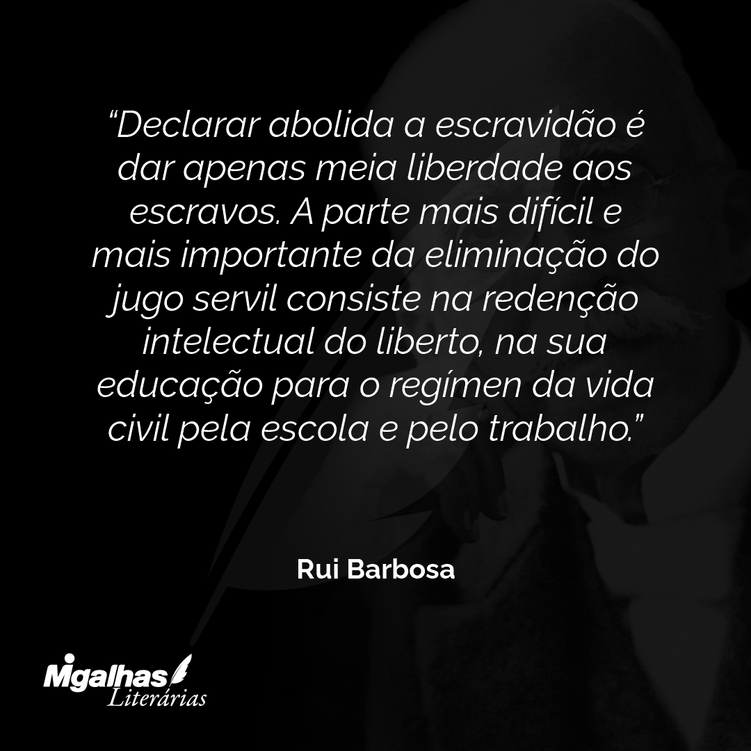 Declarar abolida a escravidão é dar apenas meia liberdade aos escravos. A parte mais difícil e mais importante da eliminação do jugo servil consiste na redenção intelectual do liberto, na sua educação para o regímen da vida civil pela escola e pelo trabalho.