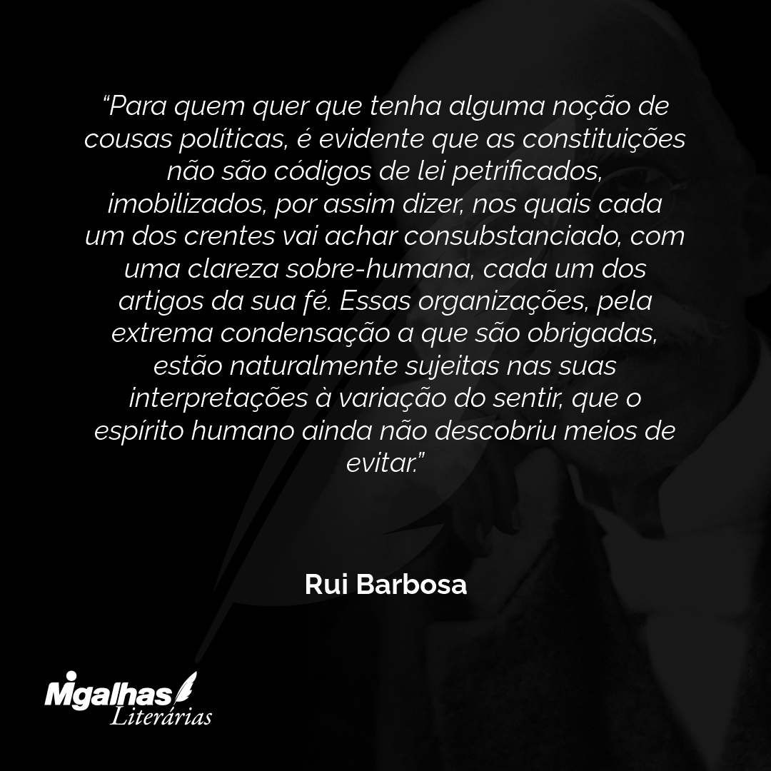 Para quem quer que tenha alguma noção de cousas políticas, é evidente que as constituições não são códigos de lei petrificados, imobilizados, por assim dizer, nos quais cada um dos crentes vai achar consubstanciado, com uma clareza sobre-humana, cada um dos artigos da sua fé. Essas organizações, pela extrema condensação a que são obrigadas, estão naturalmente sujeitas nas suas interpretações à variação do sentir, que o espírito humano ainda não descobriu meios de evitar.