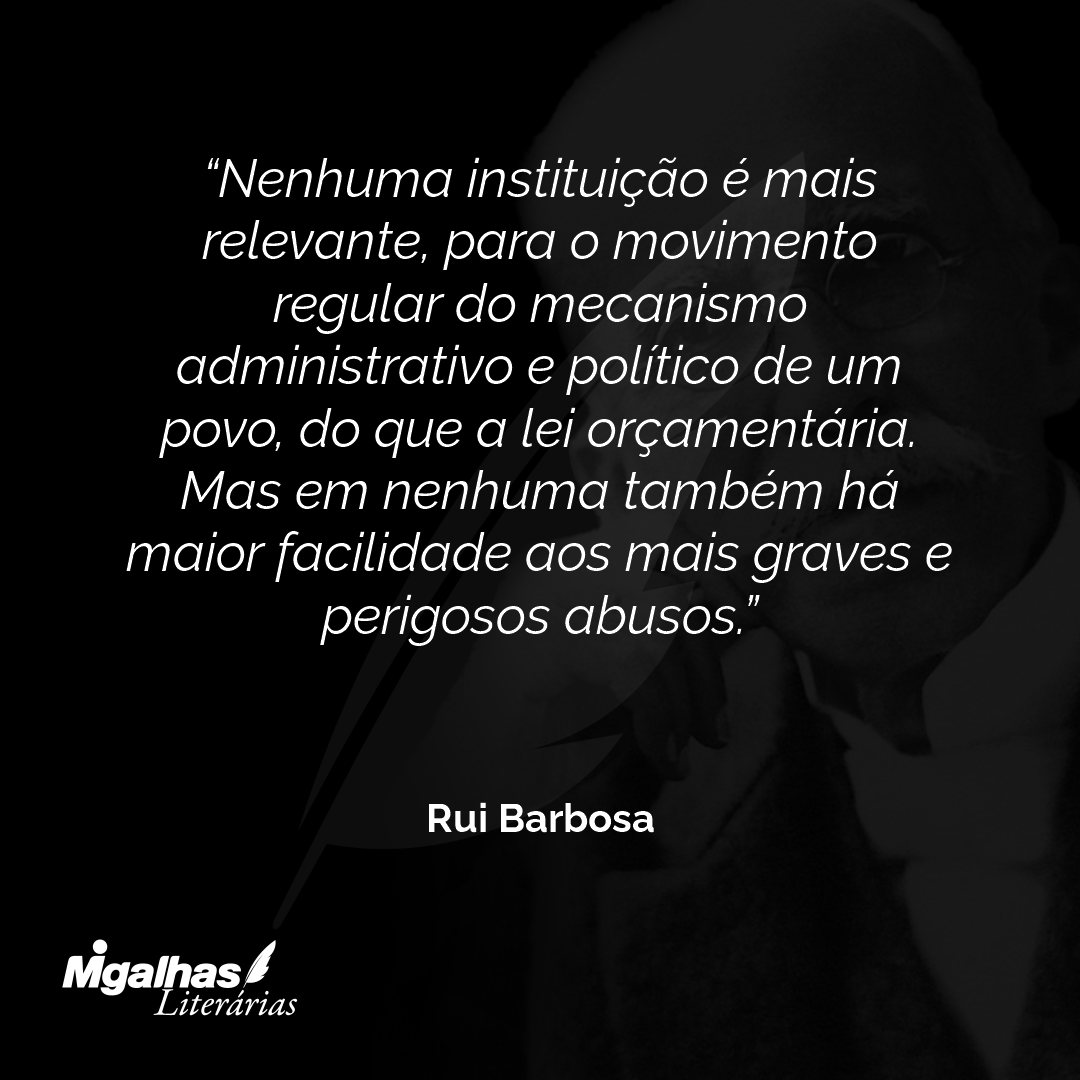 Nenhuma instituição é mais relevante, para o movimento regular do mecanismo administrativo e político de um povo, do que a lei orçamentária. Mas em nenhuma também há maior facilidade aos mais graves e perigosos abusos.