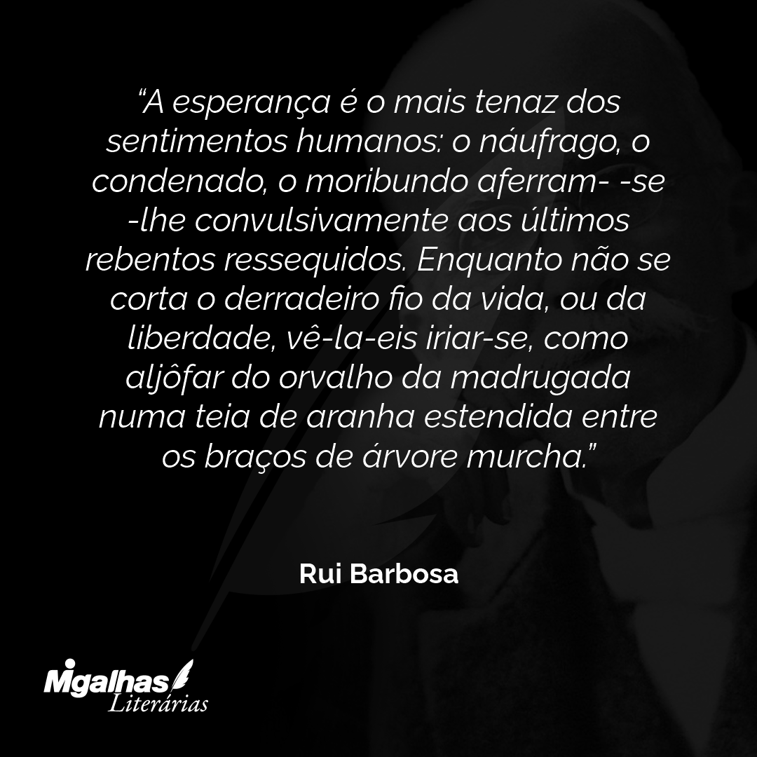 A esperança é o mais tenaz dos sentimentos humanos: o náufrago, o condenado, o moribundo aferram- -se-lhe convulsivamente aos últimos rebentos ressequidos. Enquanto não se corta o derradeiro fio da vida, ou da liberdade, vê-la-eis iriar-se, como aljôfar do orvalho da madrugada numa teia de aranha estendida entre os braços de árvore murcha.