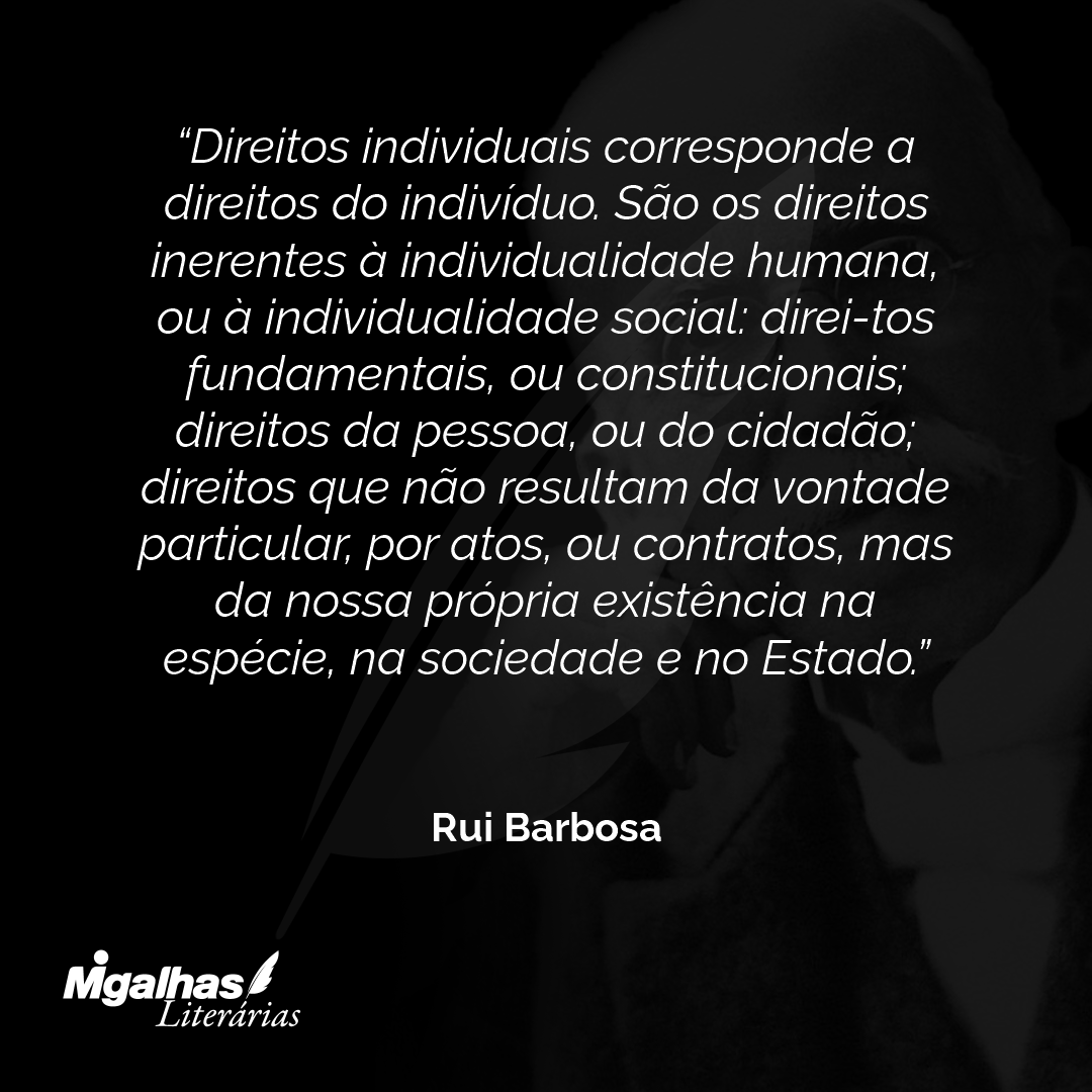 Direitos individuais corresponde a direitos do indivíduo. São os direitos inerentes à individualidade humana, ou à individualidade social: direi-tos fundamentais, ou constitucionais; direitos da pessoa, ou do cidadão; direitos que não resultam da vontade particular, por atos, ou contratos, mas da nossa própria existência na espécie, na sociedade e no Estado.